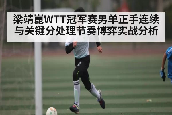 梁靖崑WTT冠军赛男单正手连续与关键分处理节奏博弈实战分析